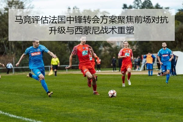 马竞评估法国中锋转会方案聚焦前场对抗升级与西蒙尼战术重塑
