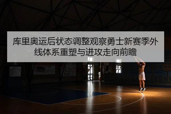 库里奥运后状态调整观察勇士新赛季外线体系重塑与进攻走向前瞻
